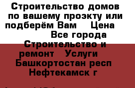 Строительство домов по вашему проэкту или подберём Вам  › Цена ­ 12 000 - Все города Строительство и ремонт » Услуги   . Башкортостан респ.,Нефтекамск г.